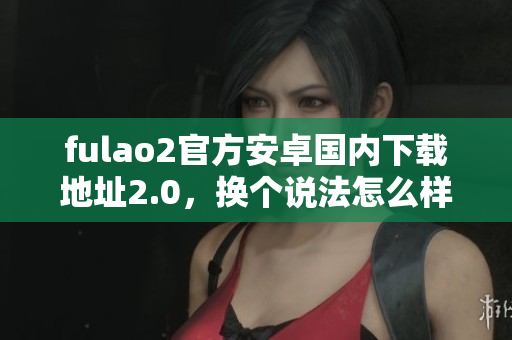 fulao2官方安卓國內(nèi)下載地址2.0，換個說法怎么樣？