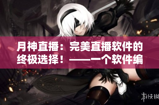 月神直播：完美直播軟件的終極選擇！——一個軟件編輯的體驗與感悟