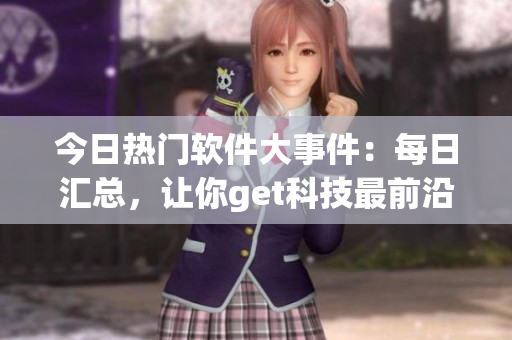 今日熱門軟件大事件：每日匯總，讓你get科技最前沿！