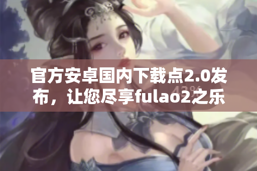 官方安卓國(guó)內(nèi)下載點(diǎn)2.0發(fā)布，讓您盡享fulao2之樂(lè)！