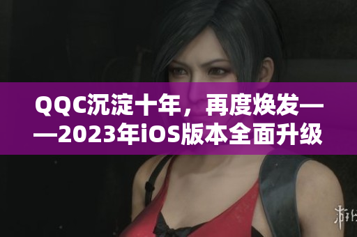 QQC沉淀十年，再度煥發(fā)——2023年iOS版本全面升級