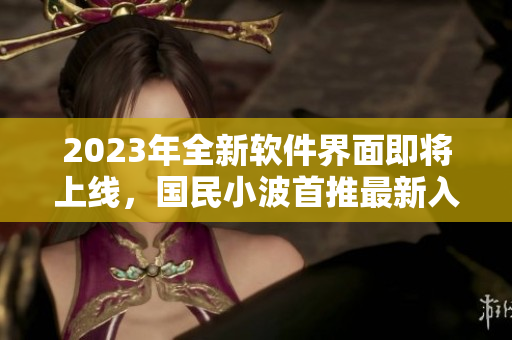 2023年全新軟件界面即將上線，國民小波首推最新入口