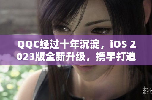 QQC經(jīng)過十年沉淀，iOS 2023版全新升級，攜手打造更強網(wǎng)絡軟件