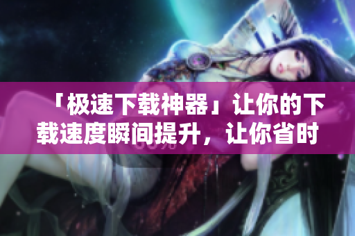「極速下載神器」讓你的下載速度瞬間提升，讓你省時省力！
