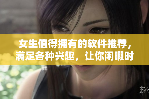 女生值得擁有的軟件推薦，滿足各種興趣，讓你閑暇時(shí)光更有趣。