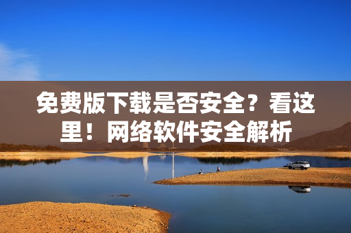 免費(fèi)版下載是否安全？看這里！網(wǎng)絡(luò)軟件安全解析