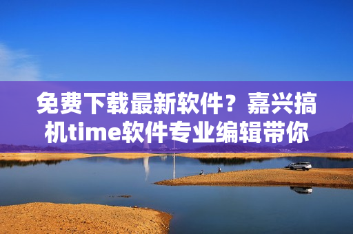 免費下載最新軟件？嘉興搞機time軟件專業(yè)編輯帶你飛！