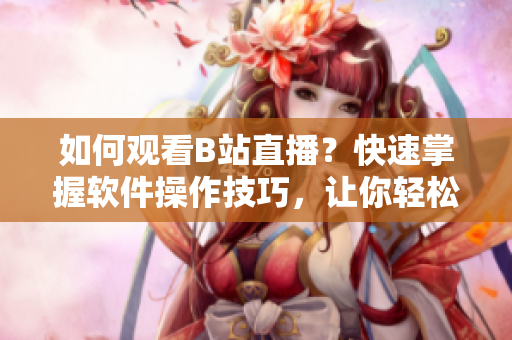如何觀看B站直播？快速掌握軟件操作技巧，讓你輕松享受直播樂趣