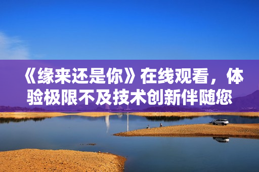 《緣來還是你》在線觀看，體驗極限不及技術(shù)創(chuàng)新伴隨您#.