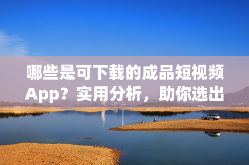 哪些是可下載的成品短視頻App？實(shí)用分析，助你選出最優(yōu)秀的！
