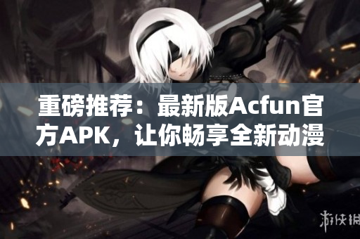 重磅推薦：最新版Acfun官方APK，讓你暢享全新動漫和彈幕體驗(yàn)！