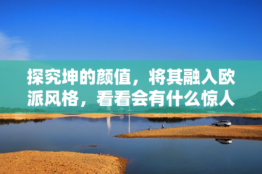 探究坤的顏值，將其融入歐派風(fēng)格，看看會(huì)有什么驚人變化！