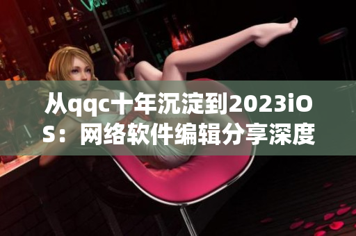 從qqc十年沉淀到2023iOS：網(wǎng)絡軟件編輯分享深度經(jīng)驗