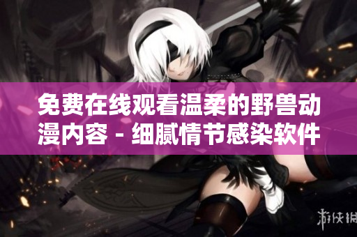 免費(fèi)在線觀看溫柔的野獸動(dòng)漫內(nèi)容 - 細(xì)膩情節(jié)感染軟件創(chuàng)作者的心 靈