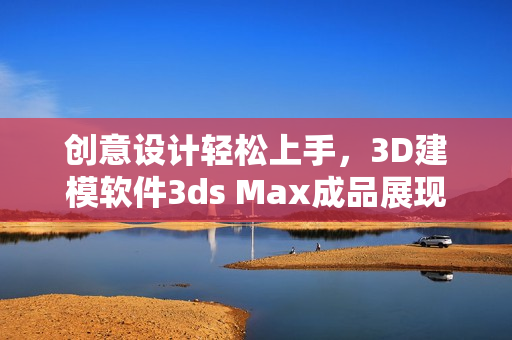 創(chuàng)意設計輕松上手，3D建模軟件3ds Max成品展現(xiàn)