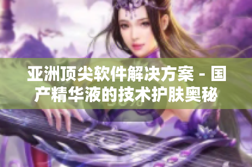 亞洲頂尖軟件解決方案 - 國產(chǎn)精華液的技術(shù)護膚奧秘