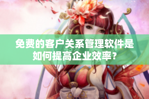 免費的客戶關(guān)系管理軟件是如何提高企業(yè)效率？