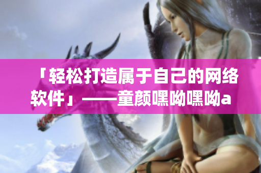 「輕松打造屬于自己的網(wǎng)絡(luò)軟件」——童顏嘿呦嘿呦app網(wǎng)站推廣