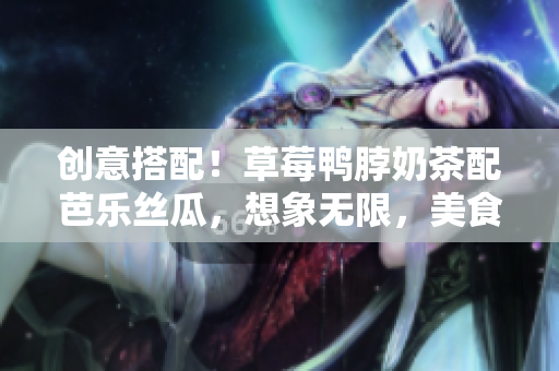 創(chuàng)意搭配！草莓鴨脖奶茶配芭樂絲瓜，想象無限，美食體驗(yàn)非凡！