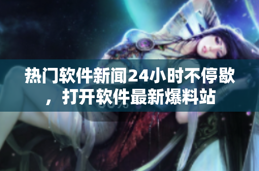 熱門軟件新聞24小時(shí)不停歇，打開軟件最新爆料站