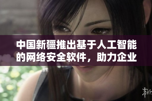 中國新疆推出基于人工智能的網(wǎng)絡(luò)安全軟件，助力企業(yè)信息安全升級