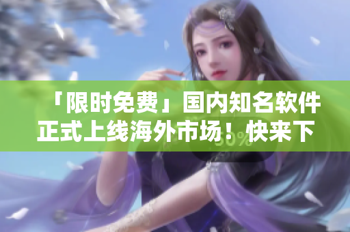 「限時(shí)免費(fèi)」國內(nèi)知名軟件正式上線海外市場！快來下載體驗(yàn)吧！