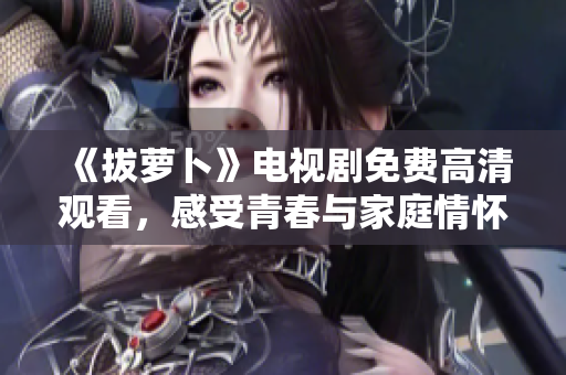 《拔蘿卜》電視劇免費高清觀看，感受青春與家庭情懷的交織情境