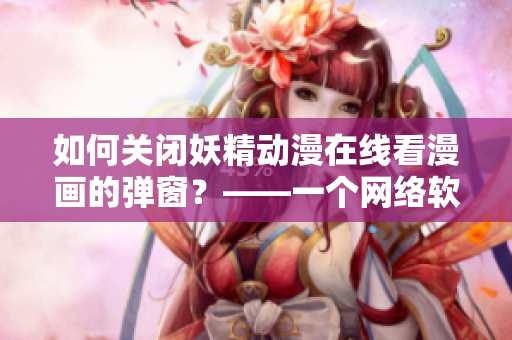 如何關(guān)閉妖精動(dòng)漫在線看漫畫的彈窗？——一個(gè)網(wǎng)絡(luò)軟件編輯的實(shí)用技巧
