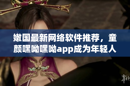 嫩國(guó)最新網(wǎng)絡(luò)軟件推薦，童顏嘿呦嘿呦app成為年輕人的最愛(ài)