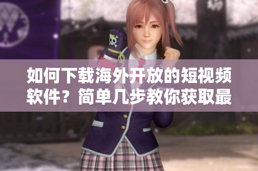 如何下載海外開(kāi)放的短視頻軟件？簡(jiǎn)單幾步教你獲取最新應(yīng)用