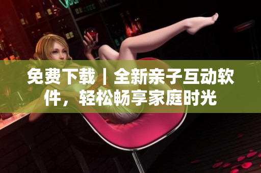 免費(fèi)下載｜全新親子互動(dòng)軟件，輕松暢享家庭時(shí)光