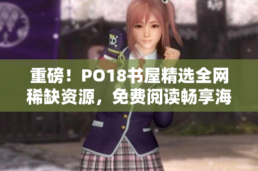 重磅！PO18書屋精選全網(wǎng)稀缺資源，免費閱讀暢享海量好書！