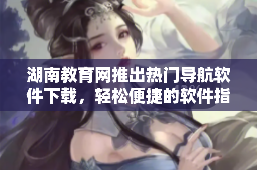 湖南教育網(wǎng)推出熱門導航軟件下載，輕松便捷的軟件指南！