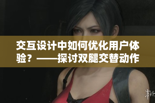 交互設計中如何優(yōu)化用戶體驗？——探討雙腿交替動作與軟件用戶體驗的關系