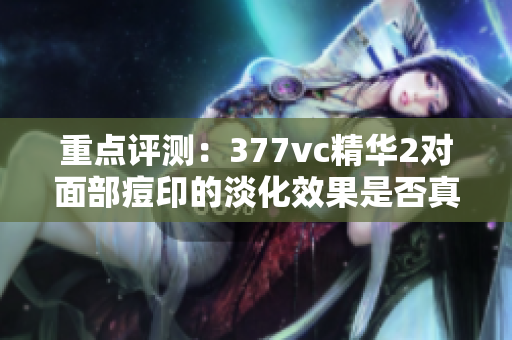 重點評測：377vc精華2對面部痘印的淡化效果是否真的高效？