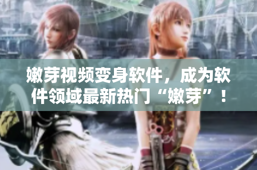 嫩芽視頻變身軟件，成為軟件領(lǐng)域最新熱門“嫩芽”！——優(yōu)秀軟件推薦