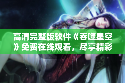 高清完整版軟件《吞噬星空》免費(fèi)在線觀看，盡享精彩劇情