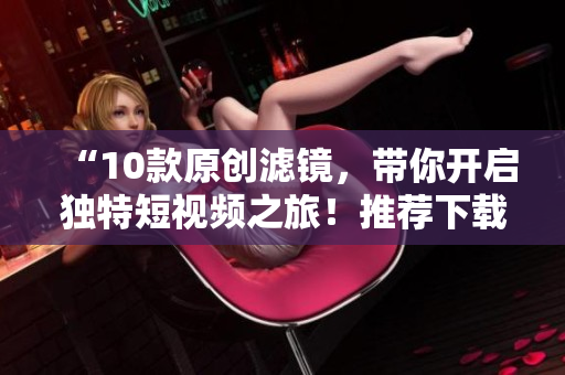 “10款原創(chuàng)濾鏡，帶你開(kāi)啟獨(dú)特短視頻之旅！推薦下載成品剪輯軟件！”