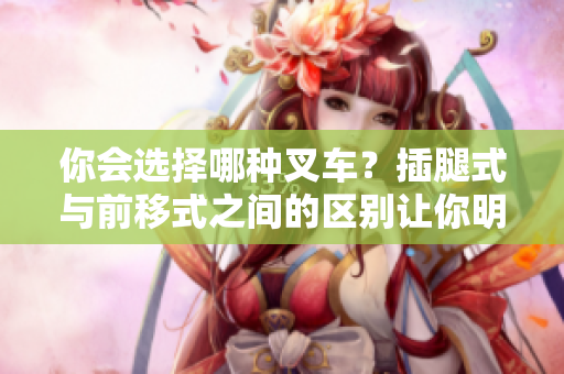 你會選擇哪種叉車？插腿式與前移式之間的區(qū)別讓你明智選擇！