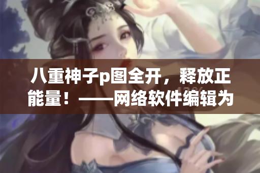 八重神子p圖全開，釋放正能量！——網(wǎng)絡軟件編輯為你帶來的動人心弦故事！