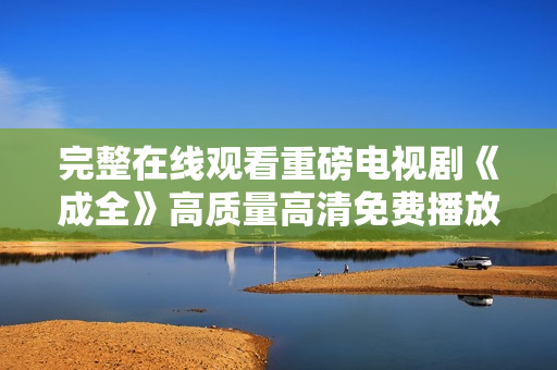 完整在線觀看重磅電視劇《成全》高質(zhì)量高清免費(fèi)播放，盡覽精彩劇情