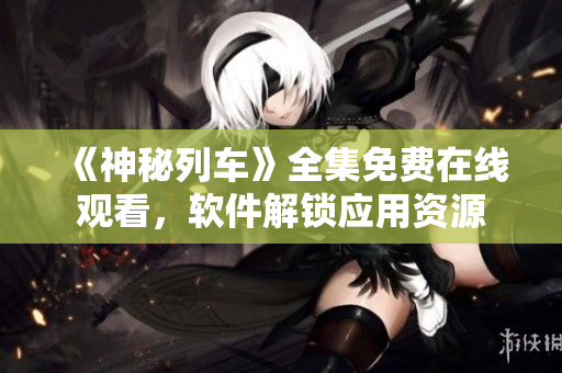 《神秘列車》全集免費在線觀看，軟件解鎖應(yīng)用資源