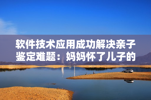 軟件技術(shù)應(yīng)用成功解決親子鑒定難題：媽媽懷了兒子的孩子也可輕松鑒定