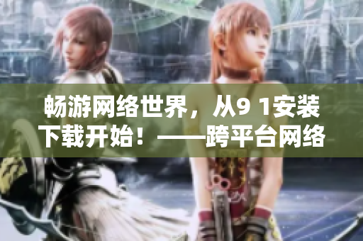 暢游網(wǎng)絡(luò)世界，從9 1安裝下載開(kāi)始！——跨平臺(tái)網(wǎng)絡(luò)軟件安裝指南