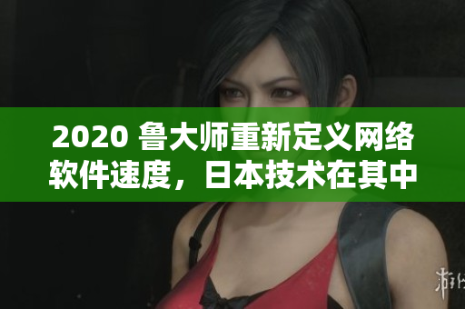 2020 魯大師重新定義網(wǎng)絡(luò)軟件速度，日本技術(shù)在其中扮演重要角色