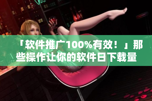 「軟件推廣100%有效！」那些操作讓你的軟件日下載量破萬