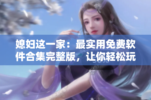 媳婦這一家：最實(shí)用免費(fèi)軟件合集完整版，讓你輕松玩轉(zhuǎn)電腦！