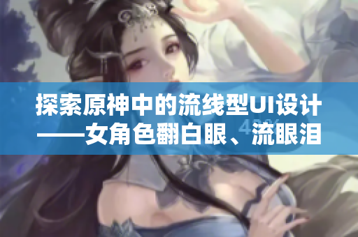 探索原神中的流線型UI設(shè)計(jì)——女角色翻白眼、流眼淚、流口水的啟示