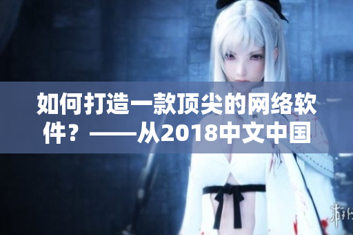 如何打造一款頂尖的網(wǎng)絡(luò)軟件？——從2018中文中國國語看重點(diǎn)提示