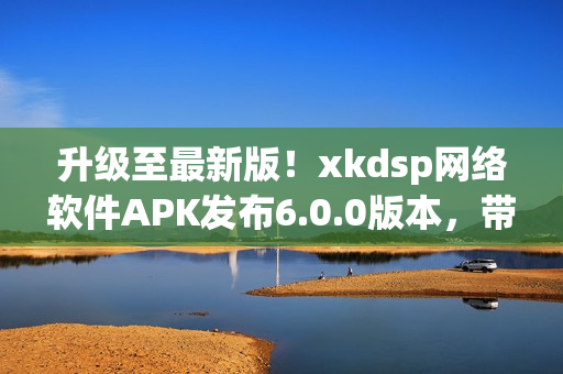 升級至最新版！xkdsp網(wǎng)絡(luò)軟件APK發(fā)布6.0.0版本，帶來更強大的功能